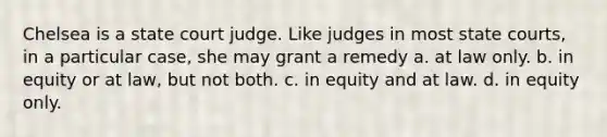 Chelsea is a state court judge. Like judges in most <a href='https://www.questionai.com/knowledge/k0UTVXnPxH-state-courts' class='anchor-knowledge'>state courts</a>, in a particular case, she may grant a remedy a. ​at law only. b. ​in equity or at law, but not both. c. ​in equity and at law. d. ​in equity only.