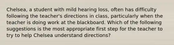 Chelsea, a student with mild hearing loss, often has difficulty following the teacher's directions in class, particularly when the teacher is doing work at the blackboard. Which of the following suggestions is the most appropriate first step for the teacher to try to help Chelsea understand directions?