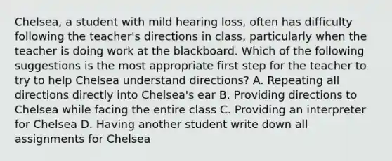 Chelsea, a student with mild hearing loss, often has difficulty following the teacher's directions in class, particularly when the teacher is doing work at the blackboard. Which of the following suggestions is the most appropriate first step for the teacher to try to help Chelsea understand directions? A. Repeating all directions directly into Chelsea's ear B. Providing directions to Chelsea while facing the entire class C. Providing an interpreter for Chelsea D. Having another student write down all assignments for Chelsea