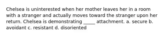 Chelsea is uninterested when her mother leaves her in a room with a stranger and actually moves toward the stranger upon her return. Chelsea is demonstrating _____ attachment. a. secure b. avoidant c. resistant d. disoriented