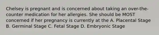 Chelsey is pregnant and is concerned about taking an over-the-counter medication for her allergies. She should be MOST concerned if her pregnancy is currently at the A. Placental Stage B. Germinal Stage C. Fetal Stage D. Embryonic Stage