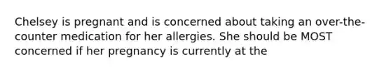 Chelsey is pregnant and is concerned about taking an over-the-counter medication for her allergies. She should be MOST concerned if her pregnancy is currently at the