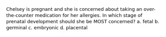 Chelsey is pregnant and she is concerned about taking an over-the-counter medication for her allergies. In which stage of prenatal development should she be MOST concerned? a. fetal b. germinal c. embryonic d. placental