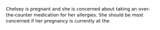 Chelsey is pregnant and she is concerned about taking an over-the-counter medication for her allergies. She should be most concerned if her pregnancy is currently at the