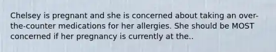 Chelsey is pregnant and she is concerned about taking an over-the-counter medications for her allergies. She should be MOST concerned if her pregnancy is currently at the..