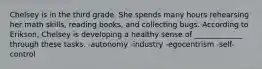 Chelsey is in the third grade. She spends many hours rehearsing her math skills, reading books, and collecting bugs. According to Erikson, Chelsey is developing a healthy sense of _____________ through these tasks. -autonomy -industry -egocentrism -self-control