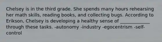 Chelsey is in the third grade. She spends many hours rehearsing her math skills, reading books, and collecting bugs. According to Erikson, Chelsey is developing a healthy sense of _____________ through these tasks. -autonomy -industry -egocentrism -self-control