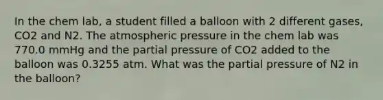 In the chem lab, a student filled a balloon with 2 different gases, CO2 and N2. The atmospheric pressure in the chem lab was 770.0 mmHg and the partial pressure of CO2 added to the balloon was 0.3255 atm. What was the partial pressure of N2 in the balloon?