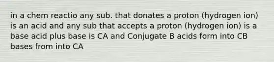 in a chem reactio any sub. that donates a proton (hydrogen ion) is an acid and any sub that accepts a proton (hydrogen ion) is a base acid plus base is CA and Conjugate B acids form into CB bases from into CA