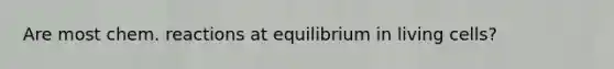 Are most chem. reactions at equilibrium in living cells?