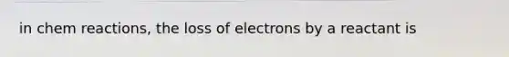 in chem reactions, the loss of electrons by a reactant is