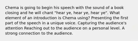 Chema is going to begin his speech with the sound of a book closing and he will chant "hear ye, hear ye, hear ye". What element of an introduction is Chema using? Presenting the first part of the speech in a unique voice. Capturing the audience's attention Reaching out to the audience on a personal level. A strong connection to the audience.