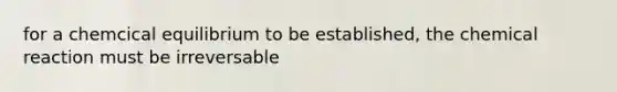 for a chemcical equilibrium to be established, the chemical reaction must be irreversable