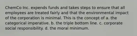 ChemCo Inc. expends funds and takes steps to ensure that all employees are treated fairly and that the environmental impact of the corporation is minimal. This is the concept of a. the categorical imperative. b. the triple bottom line. c. corporate social responsibility. d. the moral minimum.