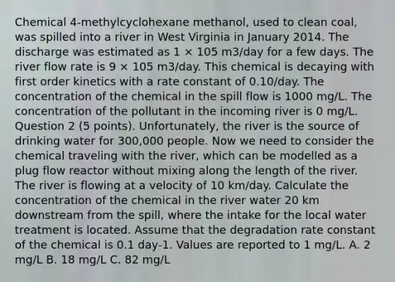 Chemical 4-methylcyclohexane methanol, used to clean coal, was spilled into a river in West Virginia in January 2014. The discharge was estimated as 1 × 105 m3/day for a few days. The river flow rate is 9 × 105 m3/day. This chemical is decaying with first order kinetics with a rate constant of 0.10/day. The concentration of the chemical in the spill flow is 1000 mg/L. The concentration of the pollutant in the incoming river is 0 mg/L. Question 2 (5 points). Unfortunately, the river is the source of drinking water for 300,000 people. Now we need to consider the chemical traveling with the river, which can be modelled as a plug flow reactor without mixing along the length of the river. The river is flowing at a velocity of 10 km/day. Calculate the concentration of the chemical in the river water 20 km downstream from the spill, where the intake for the local <a href='https://www.questionai.com/knowledge/kkIfqsjrav-water-treatment' class='anchor-knowledge'>water treatment</a> is located. Assume that the degradation rate constant of the chemical is 0.1 day-1. Values are reported to 1 mg/L. A. 2 mg/L B. 18 mg/L C. 82 mg/L