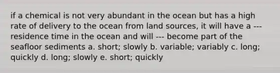 if a chemical is not very abundant in the ocean but has a high rate of delivery to the ocean from land sources, it will have a --- residence time in the ocean and will --- become part of the seafloor sediments a. short; slowly b. variable; variably c. long; quickly d. long; slowly e. short; quickly