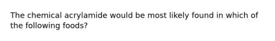 The chemical acrylamide would be most likely found in which of the following foods?