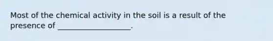 Most of the chemical activity in the soil is a result of the presence of ___________________.