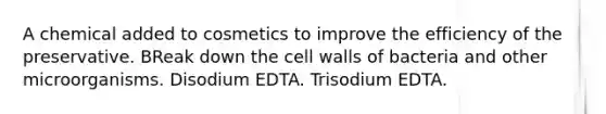 A chemical added to cosmetics to improve the efficiency of the preservative. BReak down the cell walls of bacteria and other microorganisms. Disodium EDTA. Trisodium EDTA.