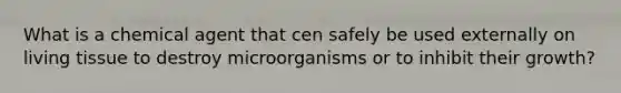 What is a chemical agent that cen safely be used externally on living tissue to destroy microorganisms or to inhibit their growth?