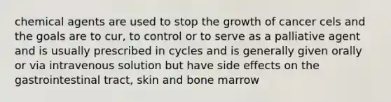 chemical agents are used to stop the growth of cancer cels and the goals are to cur, to control or to serve as a palliative agent and is usually prescribed in cycles and is generally given orally or via intravenous solution but have side effects on the gastrointestinal tract, skin and bone marrow