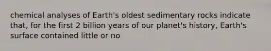 chemical analyses of Earth's oldest sedimentary rocks indicate that, for the first 2 billion years of our planet's history, Earth's surface contained little or no