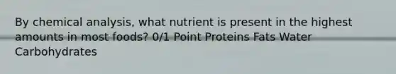 By chemical analysis, what nutrient is present in the highest amounts in most foods? 0/1 Point Proteins Fats Water Carbohydrates