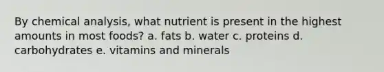 By chemical analysis, what nutrient is present in the highest amounts in most foods?​ a. fats b. water c. proteins d. carbohydrates e. vitamins and minerals