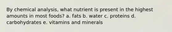 By chemical analysis, what nutrient is present in the highest amounts in most foods? a. fats b. water c. proteins d. carbohydrates e. vitamins and minerals