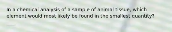 In a chemical analysis of a sample of animal tissue, which element would most likely be found in the smallest quantity? ____