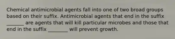 Chemical antimicrobial agents fall into one of two broad groups based on their suffix. Antimicrobial agents that end in the suffix _______ are agents that will kill particular microbes and those that end in the suffix ________ will prevent growth.