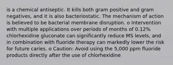 is a chemical antiseptic. It kills both gram positive and gram negatives, and it is also bacteriostatic. The mechanism of action is believed to be bacterial membrane disruption. o Intervention with multiple applications over periods of months of 0.12% chlorhexidine gluconate can significantly reduce MS levels, and in combination with fluoride therapy can markedly lower the risk for future caries. o Caution: Avoid using the 5,000 ppm fluoride products directly after the use of chlorhexidine