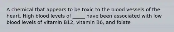 A chemical that appears to be toxic to the blood vessels of the heart. High blood levels of _____ have been associated with low blood levels of vitamin B12, vitamin B6, and folate