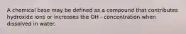 A chemical base may be defined as a compound that contributes hydroxide ions or increases the OH - concentration when dissolved in water.