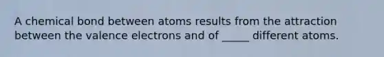 A chemical bond between atoms results from the attraction between the valence electrons and of _____ different atoms.