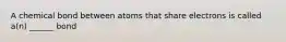 A chemical bond between atoms that share electrons is called a(n) ______ bond