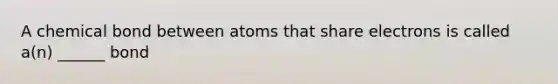 A chemical bond between atoms that share electrons is called a(n) ______ bond