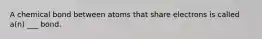 A chemical bond between atoms that share electrons is called a(n) ___ bond.