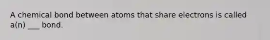 A chemical bond between atoms that share electrons is called a(n) ___ bond.