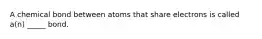 A chemical bond between atoms that share electrons is called a(n) _____ bond.