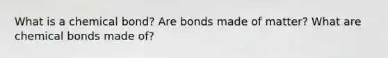 What is a chemical bond? Are bonds made of matter? What are chemical bonds made of?