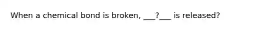 When a chemical bond is broken, ___?___ is released?