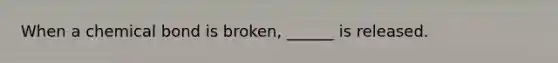 When a chemical bond is broken, ______ is released.