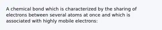 A chemical bond which is characterized by the sharing of electrons between several atoms at once and which is associated with highly mobile electrons: