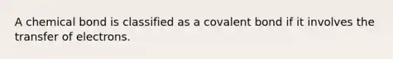 A chemical bond is classified as a covalent bond if it involves the transfer of electrons.