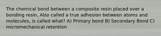 The chemical bond between a composite resin placed over a bonding resin, Also called a true adhesion between atoms and molecules, is called what? A) Primary bond B) Secondary Bond C) micromechanical retention