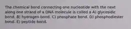 The chemical bond connecting one nucleotide with the next along one strand of a DNA molecule is called a A) glycosidic bond. B) hydrogen bond. C) phosphate bond. D) phosphodiester bond. E) peptide bond.