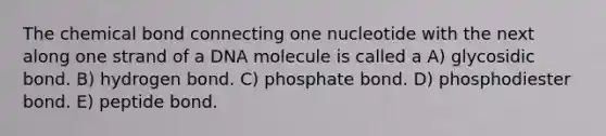 The chemical bond connecting one nucleotide with the next along one strand of a DNA molecule is called a A) glycosidic bond. B) hydrogen bond. C) phosphate bond. D) phosphodiester bond. E) peptide bond.