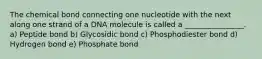 The chemical bond connecting one nucleotide with the next along one strand of a DNA molecule is called a ________________. a) Peptide bond b) Glycosidic bond c) Phosphodiester bond d) Hydrogen bond e) Phosphate bond