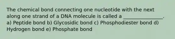 The chemical bond connecting one nucleotide with the next along one strand of a DNA molecule is called a ________________. a) Peptide bond b) Glycosidic bond c) Phosphodiester bond d) Hydrogen bond e) Phosphate bond